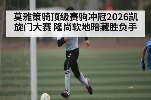 莫雅策骑顶级赛驹冲冠2026凯旋门大赛 隆尚软地暗藏胜负手