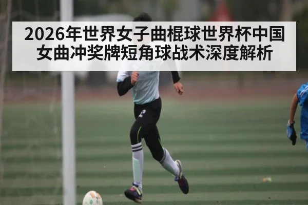 2026年世界女子曲棍球世界杯中国女曲冲奖牌短角球战术深度解析